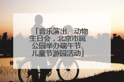 音乐演出、动物生日会，北京市属公园举办端午节、儿童节游园活动