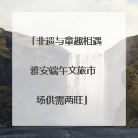 非遗与童趣相遇 雅安端午文旅市场供需两旺