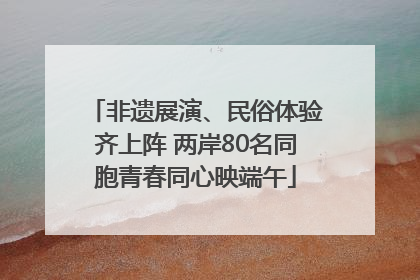 非遗展演、民俗体验齐上阵 两岸80名同胞青春同心映端午