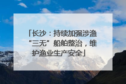 长沙：持续加强涉渔“三无”船舶整治，维护渔业生产安全