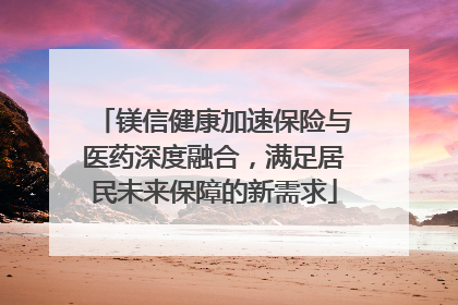 镁信健康加速保险与医药深度融合，满足居民未来保障的新需求