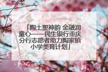 陶土塑神韵 金融润童心——民生银行重庆分行志愿者助力陶家镇小学美育计划