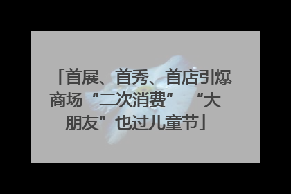 首展、首秀、首店引爆商场“二次消费” “大朋友”也过儿童节