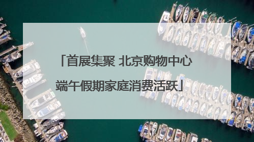 首展集聚 北京购物中心端午假期家庭消费活跃