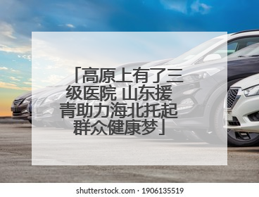 高原上有了三级医院 山东援青助力海北托起群众健康梦