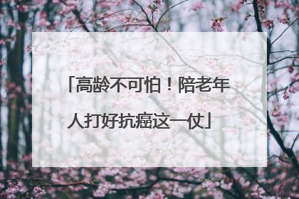 高龄不可怕！陪老年人打好抗癌这一仗