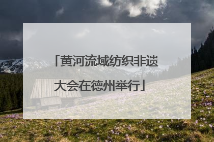 黄河流域纺织非遗大会在德州举行