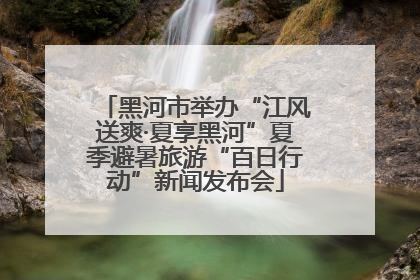 黑河市举办“江风送爽·夏享黑河”夏季避暑旅游“百日行动”新闻发布会