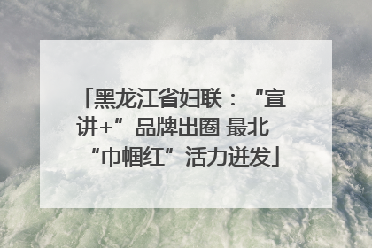 黑龙江省妇联：“宣讲+”品牌出圈 最北“巾帼红”活力迸发