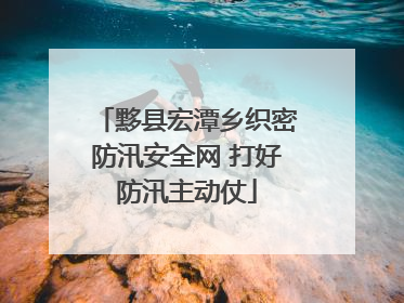 黟县宏潭乡织密防汛安全网 打好防汛主动仗