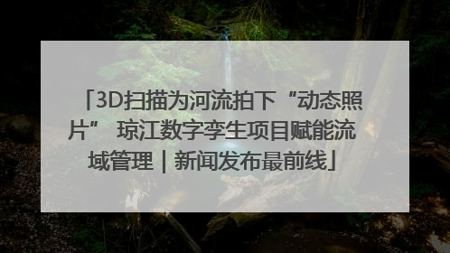 3D扫描为河流拍下“动态照片” 琼江数字孪生项目赋能流域管理｜新闻发布最前线