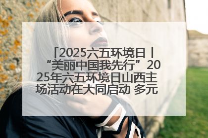 2025六五环境日丨“美丽中国我先行”2025年六五环境日山西主场活动在大同启动 多元形式绘就生态画卷