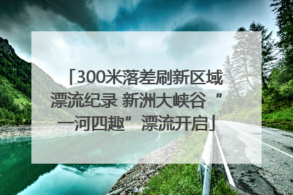 300米落差刷新区域漂流纪录 新洲大峡谷“一河四趣”漂流开启