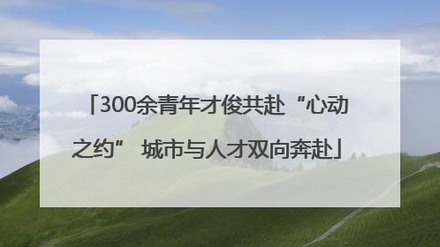 300余青年才俊共赴“心动之约” 城市与人才双向奔赴