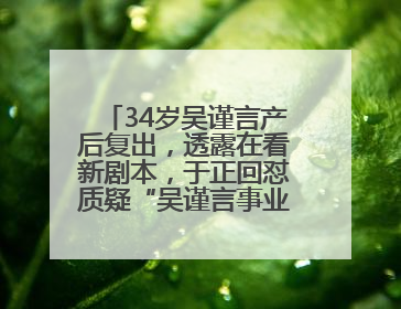 34岁吴谨言产后复出，透露在看新剧本，于正回怼质疑“吴谨言事业难再有起色”：女人在任何年纪都有她的光彩