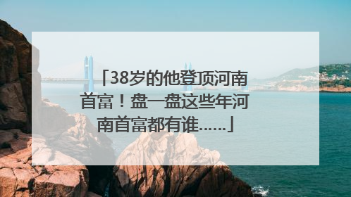 38岁的他登顶河南首富！盘一盘这些年河南首富都有谁……