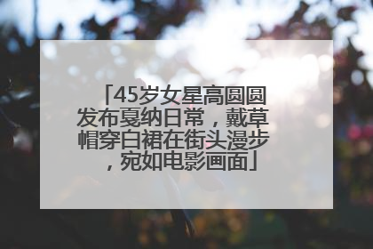 45岁女星高圆圆发布戛纳日常，戴草帽穿白裙在街头漫步，宛如电影画面