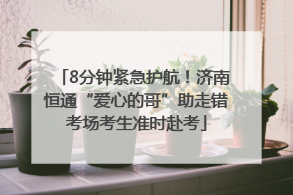8分钟紧急护航！济南恒通“爱心的哥”助走错考场考生准时赴考