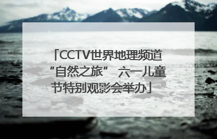 CCTV世界地理频道“自然之旅” 六一儿童节特别观影会举办